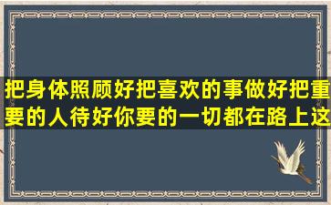 把身体照顾好,把喜欢的事做好,把重要的人待好,你要的一切都在路上这...