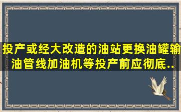 投产或经大改造的油站(更换油罐、输油管线、加油机等)投产前应彻底...