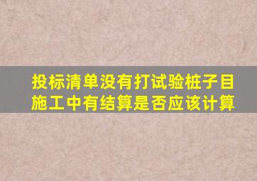 投标清单没有打试验桩子目,施工中有,结算是否应该计算