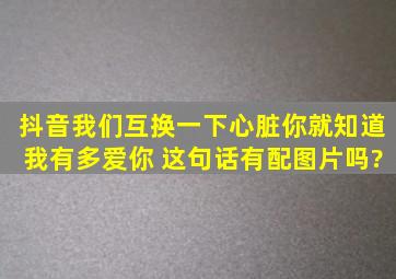 抖音我们互换一下心脏你就知道我有多爱你 这句话有配图片吗?