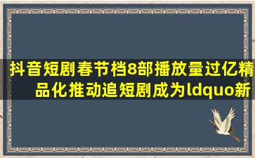 抖音短剧春节档8部播放量过亿,精品化推动追短剧成为“新年俗”