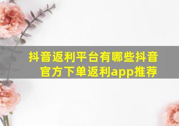 抖音返利平台有哪些抖音官方下单返利app推荐 