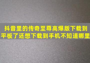 抖音里的传奇至尊高爆版下载到平板了还想下载到手机不知道哪里