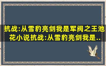 抗战:从雪豹亮剑,我是军阀之王(池花),小说抗战:从雪豹亮剑,我是...