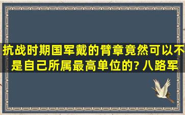 抗战时期国军戴的臂章竟然可以不是自己所属最高单位的? 八路军的...