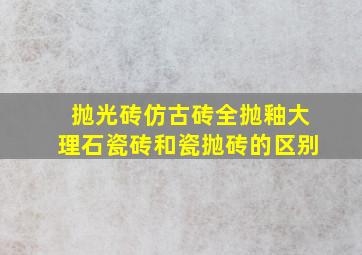 抛光砖,仿古砖,全抛釉,大理石瓷砖和瓷抛砖的区别