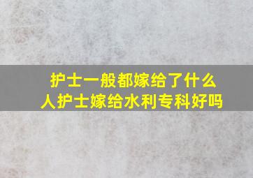 护士一般都嫁给了什么人护士嫁给水利专科好吗