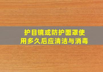 护目镜或防护面罩使用多久后应清洁与消毒()