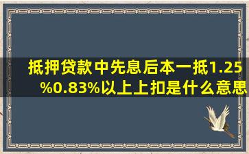 抵押贷款中,先息后本,一抵1.25%,0.83%以上上扣是什么意思 