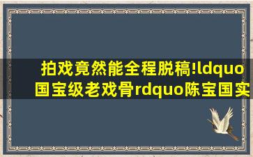 拍戏竟然能全程脱稿!“国宝级老戏骨”陈宝国实力到底有多强?