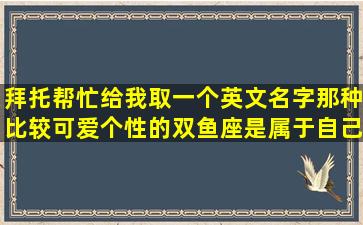 拜托帮忙给我取一个英文名字、那种比较可爱个性的双鱼座、是属于自己...