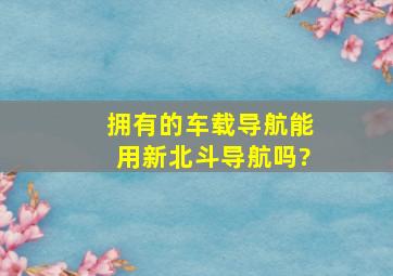 拥有的车载导航能用新北斗导航吗?