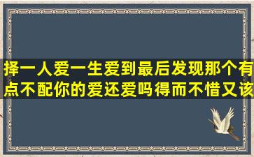 择一人爱一生爱到最后发现那个有点不配你的爱还爱吗(得而不惜又该...