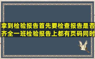 拿到检验报告,首先,要检查报告是否齐全,一班检验报告上都有页码,同时...