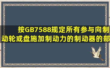 按GB7588规定,所有参与向制动轮(或盘)施加制动力的制动器的部件应...