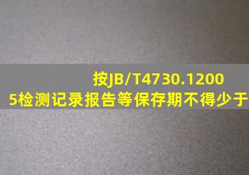 按JB/T4730.12005检测记录、报告等保存期不得少于