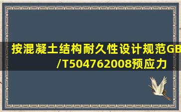 按〈〈混凝土结构耐久性设计规范》(GB/T504762008)预应力 混凝土...