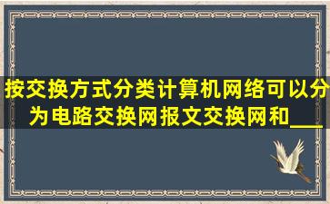 按交换方式分类,计算机网络可以分为电路交换网、报文交换网和_____...