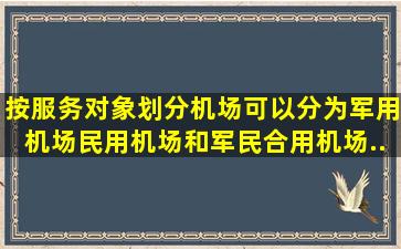 按服务对象划分,机场可以分为军用机场、民用机场和军民合用机场...