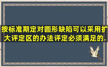 按标准期定,对圆形缺陷可以采用扩大评定区的办法评定,必须满足的...