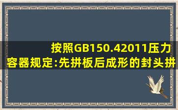 按照GB150.42011《压力容器》规定:先拼板后成形的封头拼接焊缝应