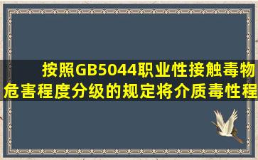 按照GB5044《职业性接触毒物危害程度分级》的规定,将介质毒性程度...