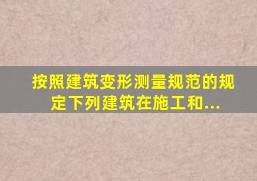 按照《建筑变形测量规范》的规定下列建筑在施工和...