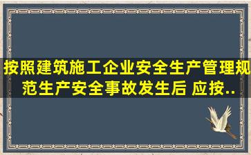 按照《建筑施工企业安全生产管理规范》,生产安全事故发生后,( )应按...