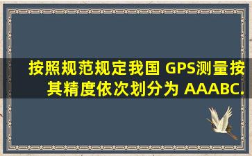 按照《规范》规定,我国 GPS测量按其精度依次划分为 AA、A、B、C...