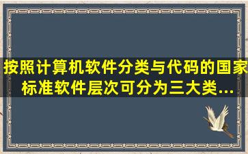 按照《计算机软件分类与代码》的国家标准,软件层次可分为三大类,...