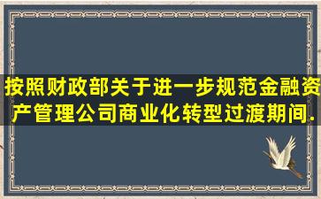 按照《财政部关于进一步规范金融资产管理公司商业化转型过渡期间...