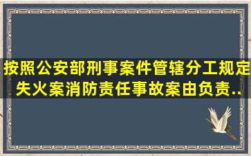 按照公安部刑事案件管辖分工规定失火案、消防责任事故案由负责...