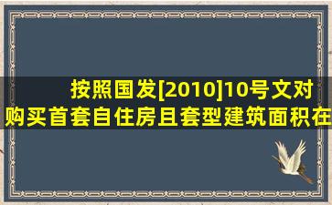 按照国发[2010]10号文,对购买首套自住房且套型建筑面积在90平方米...