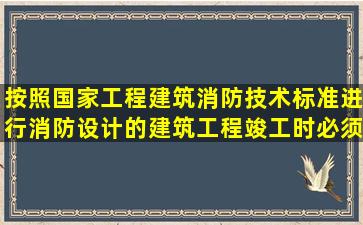 按照国家工程建筑消防技术标准进行消防设计的建筑工程竣工时必须...