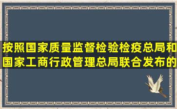 按照国家质量监督检验检疫总局和国家工商行政管理总局联合发布的《...