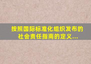 按照国际标准化组织发布的《社会责任指南》的定义...