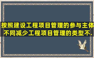 按照建设工程项目管理的参与主体不同,减少工程项目管理的类型不...