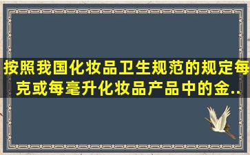 按照我国《化妆品卫生规范》的规定,每克或每毫升化妆品产品中的金...