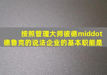 按照管理大师彼德·德鲁克的说法,企业的基本职能是( )。