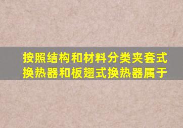 按照结构和材料分类,夹套式换热器和板翅式换热器属于()。