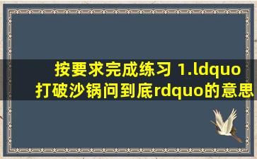 按要求完成练习。 1.“打破沙锅问到底”的意思是 ,课文列举了这样有: ...