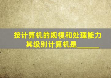 按计算机的规模和处理能力,其级别计算机是______。