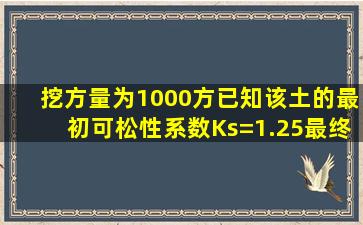 挖方量为1000方,已知该土的最初可松性系数Ks=1.25,最终可松性系数...