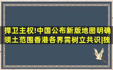 捍卫主权!中国公布新版地图明确领土范围,香港各界需树立共识|独立国 ...