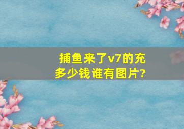 捕鱼来了v7的充多少钱,谁有图片?