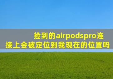 捡到的airpodspro连接上会被定位到我现在的位置吗(