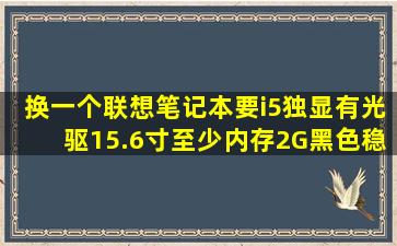 换一个联想笔记本要i5,独显,有光驱,15.6寸,至少内存2G,黑色,稳7系统的...