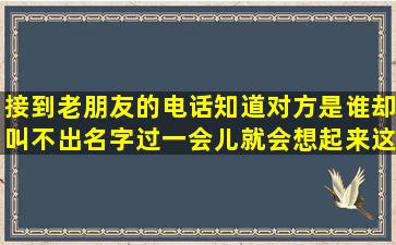 接到老朋友的电话,知道对方是谁却叫不出名字,过一会儿就会想起来,这...