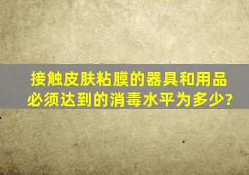 接触皮肤粘膜的器具和用品必须达到的消毒水平为多少?