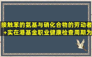 接触苯的氨基与硝化合物的劳动者+实在港基金职业健康检查周期为...